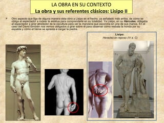 LA OBRA EN SU CONTEXTO
La obra y sus referentes clásicos: Lisipo II


Otro aspecto que liga de alguna manera esta obra a Lisipo es el hecho, ya señalado más arriba, de cómo se
obliga al espectador a rodear la estatua para comprenderla en su totalidad. Ya Lisipo, en su Hércules, obligaba
al espectador a girar alrededor de la escultura para ver la manzana que escondía en una de sus manos. En el
caso del David también nos vemos obligados a girar sobre él para observar cómo resbala la honda por su
espalda y cómo el héroe se apresta a cargar la piedra.
Lisipo:
Heracles en reposo (IV a. C)

 