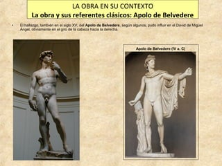 LA OBRA EN SU CONTEXTO
La obra y sus referentes clásicos: Apolo de Belvedere
•

El hallazgo, también en el siglo XV, del Apolo de Belvedere, según algunos, pudo influir en el David de Miguel
Ángel, obviamente en el giro de la cabeza hacia la derecha.

Apolo de Belvedere (IV a. C)

 