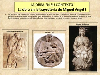 LA OBRA EN SU CONTEXTO
La obra en la trayectoria de Miguel Ángel I


La escultura fue comenzada cuando el artista tenía 26 años, en 1501, y terminada en 1504. La realiza tras una
estancia en Roma, donde ya ha dejado para la posteridad su Piedad. A su regreso a Florencia, además de este
David, esculpe su Virgen con el Niño de Brujas, dos relieves en forma de tondo con el mismo tema.

Virgen de Brujas

Virgen de la escalera

Tondo Pitti

 