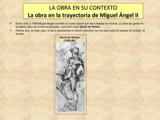 LA OBRA EN SU CONTEXTO
La obra en la trayectoria de Miguel Ángel II



Entre 1502 y 1508 Miguel Ángel concibió un nuevo David que iba a realizar en bronce. La obra se quedó en
proyecto, pero se conserva el boceto, conocido como David de Rohan.
Parece que, en este caso, sí iba a representar un David victorioso con los pies sobre la cabeza de Goliath. el
boceto
David de Rohan
(1502-08)

 