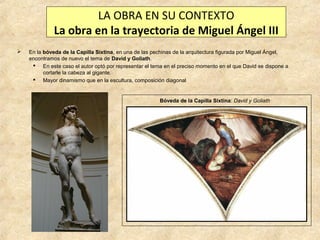 LA OBRA EN SU CONTEXTO
La obra en la trayectoria de Miguel Ángel III


En la bóveda de la Capilla Sixtina, en una de las pechinas de la arquitectura figurada por Miguel Ángel,
encontramos de nuevo el tema de David y Goliath.
 En este caso el autor optó por representar el tema en el preciso momento en el que David se dispone a
cortarle la cabeza al gigante.
 Mayor dinamismo que en la escultura, composición diagonal

Bóveda de la Capilla Sixtina: David y Goliath

 