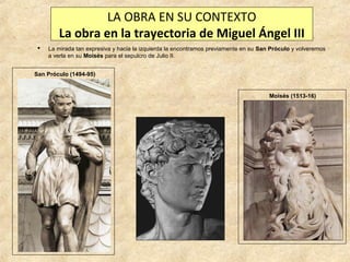 LA OBRA EN SU CONTEXTO
La obra en la trayectoria de Miguel Ángel III


La mirada tan expresiva y hacia la izquierda la encontramos previamente en su San Próculo y volveremos
a verla en su Moisés para el sepulcro de Julio II.

San Próculo (1494-95)

Moisés (1513-16)

 