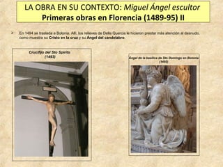 LA OBRA EN SU CONTEXTO: Miguel Ángel escultor
Primeras obras en Florencia (1489-95) II


En 1494 se traslada a Bolonia. Allí, los relieves de Della Quercia le hicieron prestar más atención al desnudo,
como muestra su Cristo en la cruz y su Ángel del candelabro.

Crucifijo del Sto Spirito
(1493)

Ángel de la basílica de Sto Domingo en Bolonia
(1495)

 