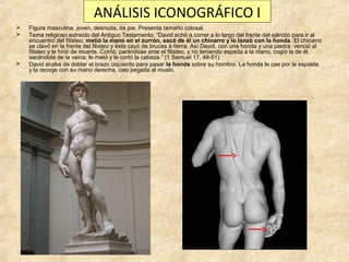 ANÁLISIS ICONOGRÁFICO I





Figura masculina, joven, desnuda, de pie. Presenta tamaño colosal.
Tema religioso extraído del Antiguo Testamento: “David echó a correr a lo largo del frente del ejército para ir al
encuentro del filisteo; metió la mano en el zurrón, sacó de él un chinarro y lo lanzó con la honda. El chinarro
se clavó en la frente del filisteo y éste cayó de bruces a tierra. Así David, con una honda y una piedra, venció al
filisteo y le hirió de muerte. Corrió, parándose ante el filisteo, y no teniendo espada a la mano, cogió la de él,
sacándola de la vaina; le mató y le cortó la cabeza.” (1 Samuel 17, 48-51)
David acaba de doblar el brazo izquierdo para pasar la honda sobre su hombro. La honda le cae por la espalda
y la recoge con su mano derecha, casi pegada al muslo.

 