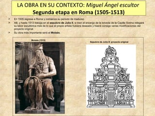 LA OBRA EN SU CONTEXTO: Miguel Ángel escultor
Segunda etapa en Roma (1505-1513)





En 1505 regresa a Roma y comienza su periodo de madurez.
Allí, y hasta 1513 trabaja en el sepulcro de Julio II, si bien el encargo de la bóveda de la Capilla Sixtina relegará
su labor escultórica más de lo que el propio artista hubiera deseado y traerá consigo varias modificaciones del
proyecto original.
Su obra más importante será el Moisés.
Moisés (1515)

Sepulcro de Julio II: proyecto original

 