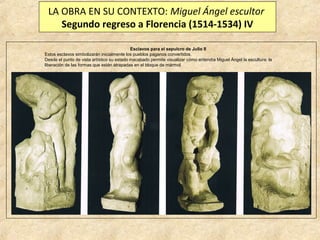 LA OBRA EN SU CONTEXTO: Miguel Ángel escultor
Segundo regreso a Florencia (1514-1534) IV
Esclavos para el sepulcro de Julio II
Estos esclavos simbolizarán inicialmente los pueblos paganos convertidos.
Desde el punto de vista artístico su estado inacabado permite visualizar cómo entendía Miguel Ángel la escultura: la
liberación de las formas que están atrapadas en el bloque de mármol.

 