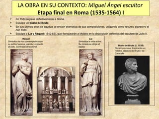 LA OBRA EN SU CONTEXTO: Miguel Ángel escultor
Etapa final en Roma (1535-1564) I





En 1534 regresa definitivamente a Roma.
Esculpe un busto de Bruto
En sus últimos años se agudiza la tensión dramática de sus composiciones, utilizando como recurso expresivo el
non finito.
Esculpe a Lia y Raquel (1542-55), que flanquearán a Moisés en la disposición definitiva del sepulcro de Julio II.

Raquel
Simboliza la vida contemplativa con
su actitud serena, orando y mirando
al cielo. Contraste direccional

Lia
Simboliza la vida activa.
Su mirada se dirige al
espejo

Busto de Bruto (c. 1539)
Obra inconclusa. Inspiración en
retratos clásicos de Bruto y de
Caracalla

 
