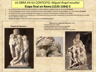 LA OBRA EN SU CONTEXTO: Miguel Ángel escultor
Etapa final en Roma (1535-1564) II






Una profunda crisis espiritual le hace centrarse en motivos religiosos, especialmente en sus famosas Piedad.
La carne desaparece de los cuerpos, no hay sino formas secas y espíritu. Todas las figuras quedaron así, consumidas, sin acabar.
El cadáver de Cristo no yace atravesado en el regazo de su madre, sino semierguido, doblado en las rodillas.
La composición triangular de su juventud va a ir derivando hacia una composición marcada por la simplicidad de las dos líneas verticales
de los cuerpos de madre e hijo.
Piedad del duomo, Piedad de Palestrina (atribuida a él) Piedad Rondanini

Piedad de Palestrina

Piedad de la catedral de Florencia (1550)
-Composición más vertical.
-Cuerpo quebrado de Cristo, muy manierista.
-Non finito en los rostros: valor expresivo.
-Añade la figura de Nicodemo, autorretrato del artista

 