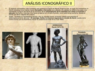 ANÁLISIS ICONOGRÁFICO II




El aspecto iconográfico más novedoso que presenta el David de Miguel Ángel es que, en lugar de mostrarnos un
David victorioso como habían hecho Donatello y Verrochio (con espada y la cabeza de Goliat a los pies), nos
representa “la figura del héroe en el momento de la concentración de la voluntad con vistas a la acción a
ejecutar (de hecho, mientras mira hacia la lejanía con el ceño fruncido, como para tomar puntería, desata la
honda que lleva colgada del cuerpo).
Argan, “el artista no representa la acción, sino su impulso moral, la tensión interior que precede al
desencadenamiento del acto”. El enemigo, Goliat, lo intuimos siguiendo la mirada de David, quizás de la
misma forma que los florentinos intuían la presencia al norte de su rival: Milán.
VERROCHIO:
David (1473-75)
Donatello:
David (1444-46)

 
