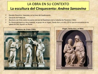 LA OBRA EN SU CONTEXTO
La escultura del Cinquecento: Andrea Sansovino





Escultor florentino, clasicista, en la línea del Quattrocento
Discípulo de Pollaiuolo
Bautismo de Cristo sobre la puerta oriental del Baptisterio de la Catedral de Florencia (1502)
En Roma esculpirá su obra maestra, el grupo de la Virgen, Santa Ana y el niño (1512) que se encuentra en la
iglesia de San Agustín en Roma
Bautismo de Cristo (1502)

Virgen, Santa Ana y el Niño

 