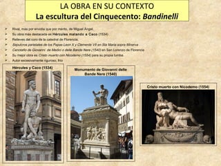 LA OBRA EN SU CONTEXTO
La escultura del Cinquecento: Bandinelli


Rival, más por envidia que por mérito, de Miguel Ángel.



Su obra más destacada es Hércules matando a Caco (1534)



Relieves del coro de la catedral de Florencia.



Sepulcros parietales de los Papas Leon X y Clemente VII en Sta Maria sopra Minerva



Cenotafio de Giovanni de Medici o delle Bande Nere (1540) en San Lorenzo de Florencia



Su mejor obra es Cristo muerto con Nicodemo (1554) para su propia tumba.



Autor excesivamente riguroso, frío

Hércules y Caco (1534)

Monumento de Giovanni delle
Bande Nere (1540)
Cristo muerto con Nicodemo (1554)

 