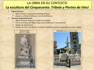 LA OBRA EN SU CONTEXTO
La escultura del Cinquecento: Tribolo y Pierino da Vinci




Pierino da Vinci
 Sigue los tipos y composiciones de Miguel Ángel.
 Sansón y el filisteo del Palazzo Vecchio de Florencia
Giovanni Angelo Montorsoli
 Oficial de Miguel Ángel en la Capilla de los Medici.
 Fue recomendado por Miguel Ángel para la restauración del Laocoonte.
 Estatua de Andrea Doria.
 Fuentes de Orión y de Neptuno en Mesina. Quizás las fuentes renacentistas de mayor calidad.
Pierino da Vinci
Sansón y el filisteo

Montorsoli: fuente de Orion (1550)

 