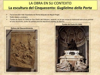 LA OBRA EN SU CONTEXTO
La escultura del Cinquecento: Guglielmo della Porta




Fue el escultor más importante de Roma después de Miguel Ángel.
Estilo clásico y enérgico.
Tumba de Paulo III (1549) en San Pedro del Vaticano, sedente, en la que rompe la tradicional estructura parietal
en arco de triunfo, punto de partida para los sepulcros papales de Bernini.
Tumba de Paulo III (1549)
Relieve del Descendimiento

 