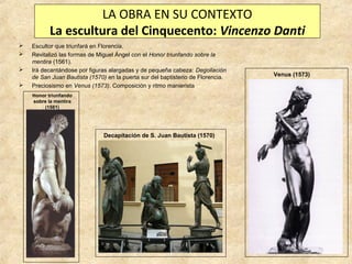 LA OBRA EN SU CONTEXTO
La escultura del Cinquecento: Vincenzo Danti





Escultor que triunfará en Florencia.
Revitalizó las formas de Miguel Ángel con el Honor triunfando sobre la
mentira (1561).
Irá decantándose por figuras alargadas y de pequeña cabeza: Degollación
de San Juan Bautista (1570) en la puerta sur del baptisterio de Florencia.
Preciosismo en Venus (1573). Composición y ritmo manierista
Honor triunfando
sobre la mentira
(1561)

Decapitación de S. Juan Bautista (1570)

Venus (1573)

 