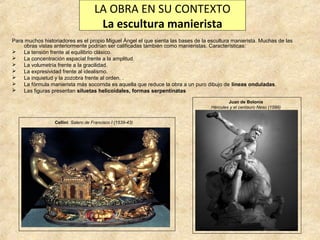 LA OBRA EN SU CONTEXTO
La escultura manierista
Para muchos historiadores es el propio Miguel Ángel el que sienta las bases de la escultura manierista. Muchas de las
obras vistas anteriormente podrían ser calificadas también como manieristas. Características:
 La tensión frente al equilibrio clásico.
 La concentración espacial frente a la amplitud.
 La volumetría frente a la gracilidad.
 La expresividad frente al idealismo.
 La inquietud y la zozobra frente al orden. .
 La fórmula manierista más socorrida es aquella que reduce la obra a un puro dibujo de líneas onduladas.
 Las figuras presentan siluetas helicoidales, formas serpentinatas
Juan de Bolonia
Hércules y el centauro Neso (1599)
Cellini: Salero de Francisco I (1539-43)

 