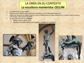 LA OBRA EN SU CONTEXTO
La escultura manierista: CELLINI





Fue sobre todo un gran orfebre.
Escribió varios tratados sobre orfebrería y escultura u unas interesantes memorias.
Llegó a ser discípulo de Miguel Ángel en Roma y trabajó para los Papas Clemente VII y Pablo III, para Francisco
I de Francia y para Cosme de Medici.
Su obra más conocida es el Perseo.
 Aparente figura clásica, pero
 Ejemplo del carácter teatral, escenográfico, detallista del manierismo.

 