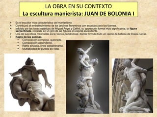 LA OBRA EN SU CONTEXTO
La escultura manierista: JUAN DE BOLONIA I






Es el escultor más característico del manierismo
Contribuyó al embellecimiento de los jardines florentinos con estatuas para las fuentes.
Influido por las ideas estéticas de Miguel Ángel y Cellini, su aportación formal más significativa, la figura
serpentinata, consiste en un giro de las figuras en espiral ascendente.
Una de sus obras más bellas es la Venus peinándose, donde formula todo un canon de belleza de líneas curvas.
Rapto de las sabinas.
 Composición compleja, quebrada.
 Composición ascendente.
 Ritmo sinuoso, línea serpentinanta.
 Multiplicidad de puntos de vista.

 