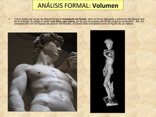 ANÁLISIS FORMAL: Volumen


Como todas las obras de Miguel Ángel el modelado es fuerte, pero la forma alargada y estrecha del bloque que
se le entregó, le obligó a hacer una obra casi plana, en la que no puede permitirse ninguna contorsión. Así, en
comparación con la riqueza de planos del Moisés, el David está concebido como la figura de un relieve.

 
