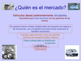 ¿Quién es el mercado? Vehículos diesel preferentemente  circulantes.   Importante para  evitar tensiones  con las garantías de las marcas De especial interés a flotas profesionales de transporte de viajeros y de mercancías, con una gestión pro-activa hacia maximizar el beneficio económico Grandes organizaciones, como los ejércitos, sistemas de transporte público urbanos Flotas profesionales de distribución  al consumo finalista Flotas de taxis Particulares 