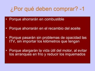 ¿Por qué deben comprar? -1 Porque ahorrarán en combustible Porque ahorrarán en el recambio del aceite Porque pasarán sin problemas de opacidad las ITV, sin importar los kilómetros que tengan Porque alargarán la vida útil del motor, al evitar los arranques en frío y reducir los inquemados   
