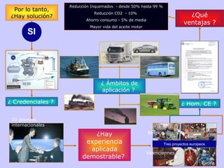 Por lo tanto, ¿Hay solución? ¿ Credenciales ?  ¿Hay experiencia aplicada demostrable?  ¿ Hom. CE ?  ¿ Ámbitos de aplicación ?  ¿Qué ventajas ? Reducción Inquemados  - desde 50% hasta 99 % Reducción CO2  - 10%  Ahorro consumo - 5% de media Mayor vida del aceite motor 10 premios internacionales Bélgica Valenciennes Elche Évora Tres proyectos europeos SI 
