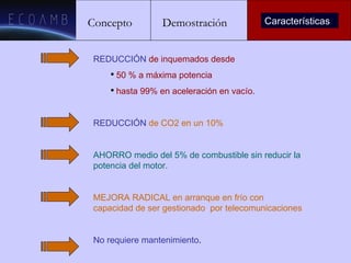 Concepto Demostración Características REDUCCIÓN   de inquemados desde 50 % a máxima potencia  hasta 99% en aceleración en vacío. REDUCCIÓN   de CO2 en un 10% AHORRO medio del 5% de combustible sin reducir la potencia del motor. MEJORA RADICAL en arranque en frío con capacidad de ser gestionado  por telecomunicaciones No requiere mantenimiento . 