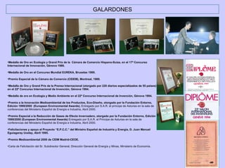 GALARDONES Medalla de Oro en Ecología y Grand Prix de la  Cámara de Comercio Hispano-Suiza, en el 17º Concurso Internacional de Innovación, Génova 1989. Medalla de Oro en el Concurso Mundial EUREKA, Bruselas 1989. Premio Especial de la Cámara de Comercio (CIDEM), Montreal, 1989. Medalla de Oro y Grand Prix de la Prensa Internacional (otorgado por 220 diarios especializados de 55 países) en el 22º Concurso Internacional de Invención, Génova 1994. Medalla de oro en Ecología y Medio Ambiente en el 22º Concurso Internacional de Invención, Génova 1994. Premio a la Innovación Medioambiental de los Productos, Eco-Diseño, otorgado por la Fundación Entorno, Edición 1999/2000  (European Environmental Awards).  Entregado por S.A.R. el príncipe de Asturias en la sala de conferencias del Ministerio Español de Energía e Industria, Abril 2000. Premio Especial a la Reducción de Gases de Efecto Invernadero, otorgado por la Fundación Entorno, Edición 1999/2000 (European Environmental Awards)  Entregado por S.A.R. el Príncipe de Asturias en la sala de conferencias del Ministerio Español de Energía e Industria, Abril 2000. Felicitaciones y apoyo al Proyecto “E.P.C.C.” del Ministro Español de Industria y Energía, D. Juan Manuel Eguiagaray Ucelay, Abril 1995. Premio Medioambiental 2000 de CEIM Madrid-CEOE. Carta de Felicitación del Sr. Subdirector General, Dirección General de Energía y Minas, Ministerio de Economía. 
