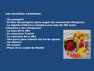Las mochilas contienen: - Un evangelio - El libro del peregrino (para seguir las ceremonias litúrgicas) - La Agenda Cultural y Litúrgica (con más de 300 actos culturales y las catequesis) - La Guía de la JMJ - El catecismo YouCat - La camiseta de la JMJ - Una gorra para cubrirte del sol de agosto - Un abanico - Un rosario - Plano de la ciudad de Madrid 