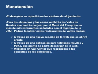 Manutención  -El desayuno se repartirá en los centros de alojamiento.  -Para los almuerzos y las cenas recibirás los Vales de Comida que podrás canjear por el Menú del Peregrino en más de mil restaurantes señalados con el logotipo de la JMJ.  Podrás localizar estos restaurantes de varios modos: A través de una nueva sección de la web que se abrirá pronto A través de una aplicación para teléfonos móviles y PDAs, que pronto se podrá descargar de la web. Mediante un Call Center que responderá a las consultas de los peregrinos. 