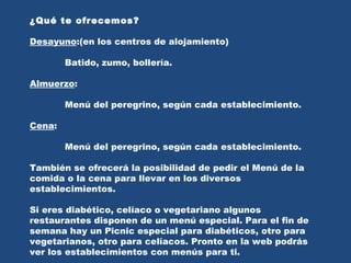 ¿Qué te ofrecemos? Desayuno :(en los centros de alojamiento)  Batido, zumo, bollería. Almuerzo : Menú del peregrino, según cada establecimiento. Cena : Menú del peregrino, según cada establecimiento. También se ofrecerá la posibilidad de pedir el Menú de la comida o la cena para llevar en los diversos establecimientos. Si eres diabético, celíaco o vegetariano algunos restaurantes disponen de un menú especial. Para el fin de semana hay un Picnic especial para diabéticos, otro para vegetarianos, otro para celíacos. Pronto en la web podrás ver los establecimientos con menús para ti. 