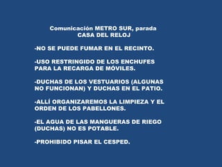 Comunicación METRO SUR, parada  CASA DEL RELOJ NO SE PUEDE FUMAR EN EL RECINTO. USO RESTRINGIDO DE LOS ENCHUFES PARA LA RECARGA DE MÓVILES. DUCHAS DE LOS VESTUARIOS (ALGUNAS NO FUNCIONAN) Y DUCHAS EN EL PATIO.  ALLÍ ORGANIZAREMOS LA LIMPIEZA Y EL ORDEN DE LOS PABELLONES. EL AGUA DE LAS MANGUERAS DE RIEGO (DUCHAS) NO ES POTABLE. PROHIBIDO PISAR EL CESPED. 