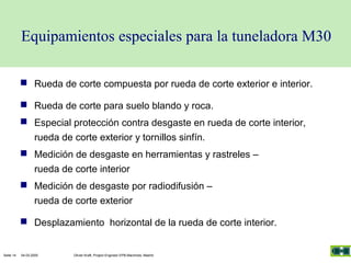 Equipamientos especiales para la tuneladora M30
 Rueda de corte compuesta por rueda de corte exterior e interior.
 Rueda de corte para suelo blando y roca.
 Especial protección contra desgaste en rueda de corte interior,
rueda de corte exterior y tornillos sinfín.
 Medición de desgaste en herramientas y rastreles –
rueda de corte interior
 Medición de desgaste por radiodifusión –
rueda de corte exterior
 Desplazamiento horizontal de la rueda de corte interior.

Seite 14

04.03.2005

Olivier Kraft, Project Engineer EPB-Machines, Madrid

 