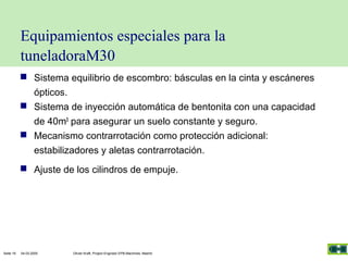 Equipamientos especiales para la
tuneladoraM30
 Sistema equilibrio de escombro: básculas en la cinta y escáneres
ópticos.
 Sistema de inyección automática de bentonita con una capacidad
de 40m3 para asegurar un suelo constante y seguro.
 Mecanismo contrarrotación como protección adicional:
estabilizadores y aletas contrarrotación.
 Ajuste de los cilindros de empuje.

Seite 16

04.03.2005

Olivier Kraft, Project Engineer EPB-Machines, Madrid

 