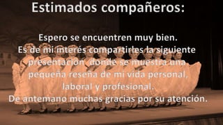 Estimados compañeros:
Espero se encuentren muy bien.
Es de mi interés compartirles la siguiente
presentación donde se muestra una
pequeña reseña de mi vida personal,
laboral y profesional.
De antemano muchas gracias por su atención.
 