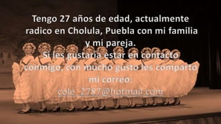 Tengo 27 años de edad, actualmente
radico en Cholula, Puebla con mi familia
y mi pareja.
Si les gustaría estar en contacto
conmigo, con mucho gusto les comparto
mi correo:
cole_2787@hotmail.com
 