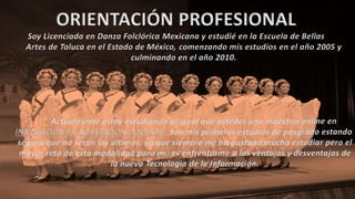 ORIENTACIÓN PROFESIONAL
Soy Licenciada en Danza Folclórica Mexicana y estudié en la Escuela de Bellas
Artes de Toluca en el Estado de México, comenzando mis estudios en el año 2005 y
culminando en el año 2010.
Actualmente estoy estudiando al igual que ustedes una maestría online en
INNOVACIÓN EN FORMACIÓN DOCENTE. Son mis primeros estudios de posgrado estando
segura que no serán los últimos, ya que siempre me ha gustado mucho estudiar pero el
mayor reto de esta modalidad para mí, es enfrentarme a las ventajas y desventajas de
la nueva Tecnología de la Información.
 