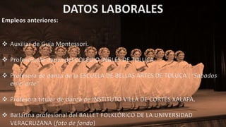 DATOS LABORALES
Empleos anteriores:
 Auxiliar de Guía Montessori.
 Profesora de danza del COLEGIO INGLÉS DE TOLUCA.
 Profesora de danza de la ESCUELA DE BELLAS ARTES DE TOLUCA (“Sábados
en el arte”.
 Profesora titular de danza de INSTITUTO VILLA DE CORTÉS XALAPA.
 Bailarina profesional del BALLET FOLKLÓRICO DE LA UNIVERSIDAD
VERACRUZANA (foto de fondo)
 