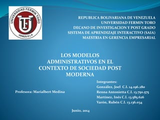 REPUBLICA BOLIVARIANA DE VENEZUELA
UNIVERSIDAD FERMIN TORO
DECANO DE INVESTIGACION Y POST GRADO
SISTEMA DE APRENDIZAJE INTERACTIVO (SAIA)
MAESTRIA EN GERENCIA EMPRESARIAL
LOS MODELOS
ADMINISTRATIVOS EN EL
CONTEXTO DE SOCIEDAD POST
MODERNA
Profesora: Marialbert Medina
Integrantes:
González, Joel C.I. 14.196.280
Renna Antonietta C.I. 13.750.575
Martínez, Inés C.I. 13.585.626
Varón, Rubén C.I. 13.136.034
Junio, 2014
 