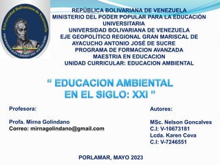 REPÚBLICA BOLIVARIANA DE VENEZUELA
MINISTERIO DEL PODER POPULAR PARA LA EDUCACIÓN
UNIVERSITARIA
UNIVERSIDAD BOLIVARIANA DE VENEZUELA
EJE GEOPOLÍTICO REGIONAL GRAN MARISCAL DE
AYACUCHO ANTONIO JOSÉ DE SUCRE
PROGRAMA DE FORMACION AVANZADA
MAESTRIA EN EDUCACION
UNIDAD CURRICULAR: EDUCACION AMBIENTAL
Autores:
MSc. Nelson Goncalves
C.I: V-10673181
Lcda. Karen Cova
C.I: V-7246551
PORLAMAR, MAYO 2023
Profesora:
Profa. Mirna Golindano
Correo: mirnagolindano@gmail.com
 