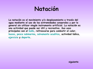 Natación
La natación es el movimiento y/o desplazamiento a través del
agua mediante el uso de las extremidades corporales y por lo
general sin utilizar ningún instrumento artificial. La natación es
una actividad que puede ser útil y recreativa. Sus usos
principales son el baño, refrescarse para combatir el calor,
buceo, pesca submarina, salvamento acuático, actividad lúdica,
ejercicio y deporte.




                                                       siguiente
 