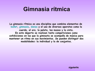 Gimnasia rítmica

La gimnasia rítmica es una disciplina que combina elementos de
 ballet, gimnasia, danza y el uso de diversos aparatos como la
         cuerda, el aro, la pelota, las mazas y la cinta.
     En este deporte se realizan tanto competiciones como
exhibiciones en las que la gimnasta se acompaña de música para
mantener un ritmo en sus movimientos. Se pueden distinguir dos
          modalidades: la individual y la de conjuntos.




                                                 siguiente
 
