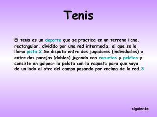 Tenis
El tenis es un deporte que se practica en un terreno llano,
rectangular, dividido por una red intermedia, al que se le
llama pista.2 Se disputa entre dos jugadores (individuales) o
entre dos parejas (dobles) jugando con raquetas y pelotas y
consiste en golpear la pelota con la raqueta para que vaya
de un lado al otro del campo pasando por encima de la red.3




                                                       siguiente
 