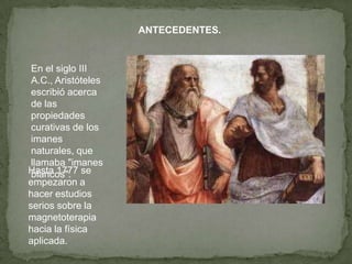 ANTECEDENTES.


 En el siglo III
 A.C., Aristóteles
 escribió acerca
 de las
 propiedades
 curativas de los
 imanes
 naturales, que
 llamaba "imanes
Hasta 1777 se
 blancos".
empezaron a
hacer estudios
serios sobre la
magnetoterapia
hacia la física
aplicada.
 