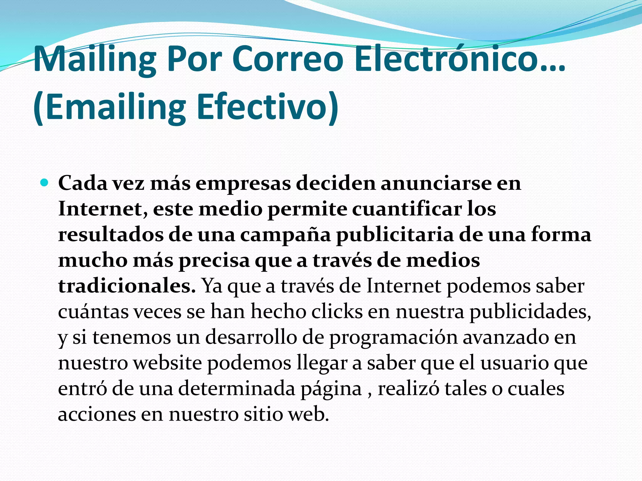 Mailing Por Correo Electrónico…(Emailing Efectivo)Cada vez más empresas deciden anunciarse en Internet, este medio permite cuantificar los resultados de una campaña publicitaria de una forma mucho más precisa que a través de medios tradicionales. Ya que a través de Internet podemos saber cuántas veces se han hecho clicks en nuestra publicidades, y si tenemos un desarrollo de programación avanzado en nuestro website podemos llegar a saber que el usuario que entró de una determinada página , realizó tales o cuales acciones en nuestro sitio web.