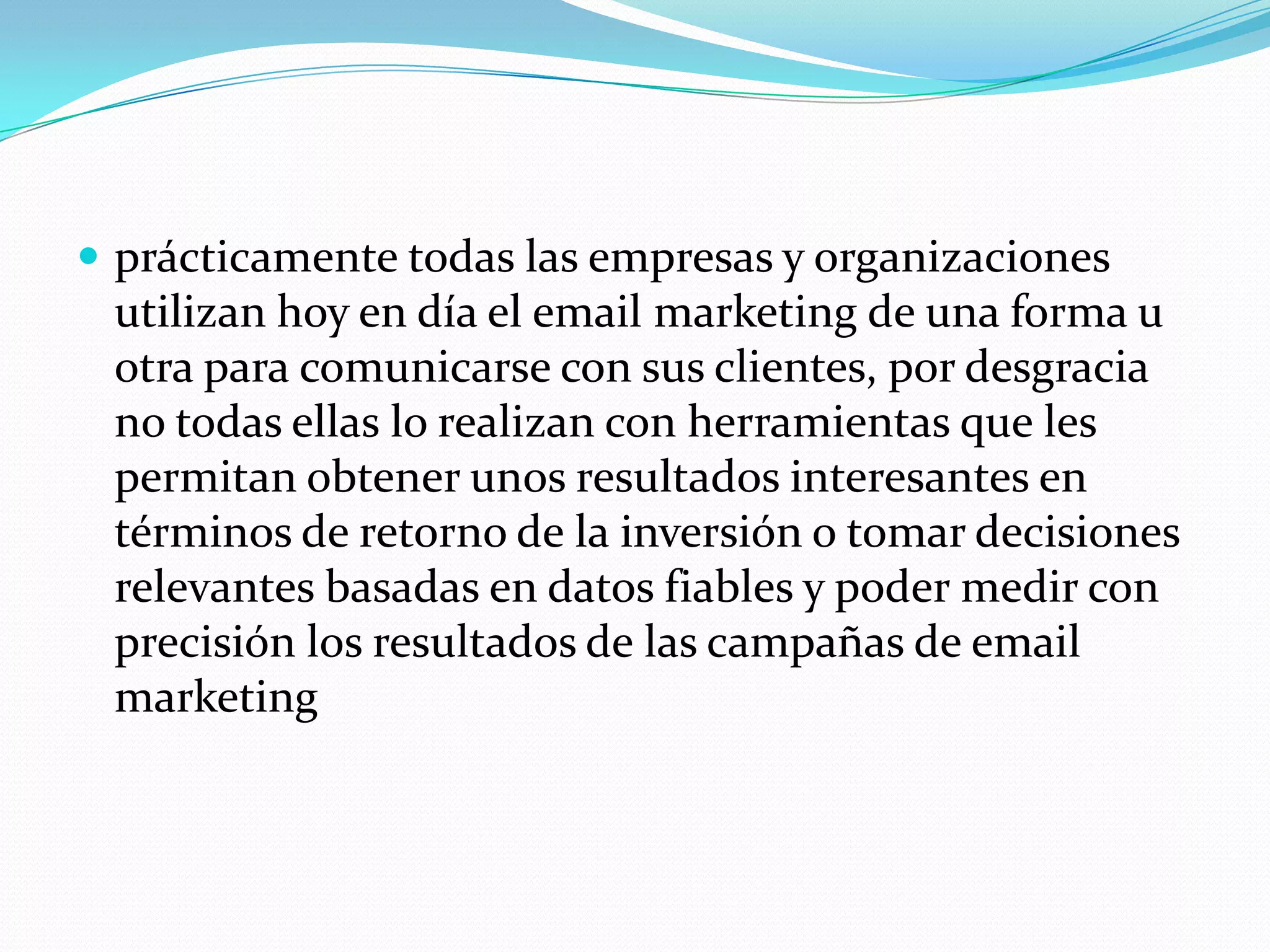 prácticamente todas las empresas y organizaciones utilizan hoy en día el email marketing de una forma u otra para comunicarse con sus clientes, por desgracia no todas ellas lo realizan con herramientas que les permitan obtener unos resultados interesantes en términos de retorno de la inversión o tomar decisiones relevantes basadas en datos fiables y poder medir con precisión los resultados de las campañas de email marketing