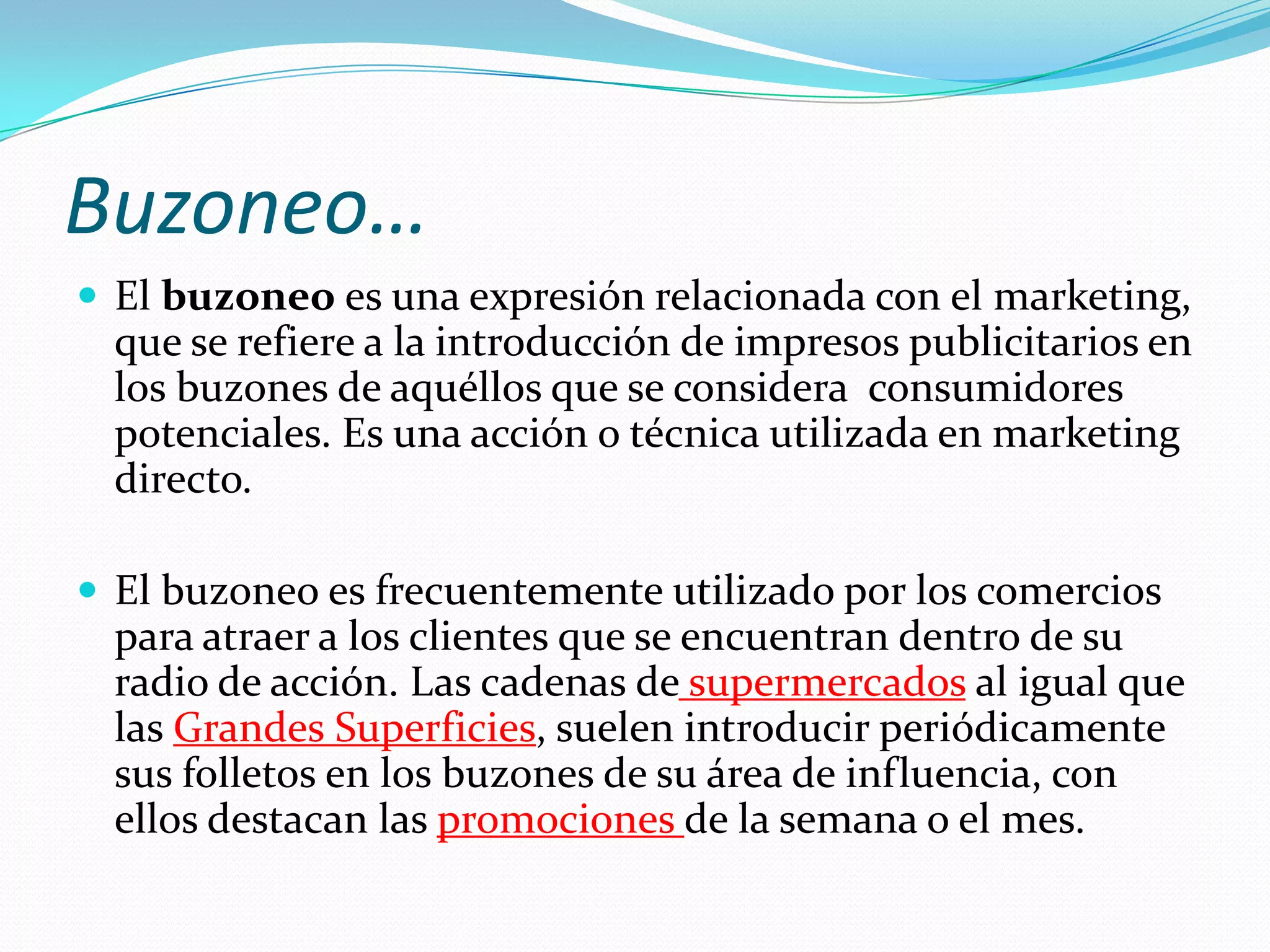 Buzoneo…El buzoneo es una expresión relacionada con el marketing, que se refiere a la introducción de impresos publicitarios en los buzones de aquéllos que se considera  consumidores potenciales. Es una acción o técnica utilizada en marketing directo.El buzoneo es frecuentemente utilizado por los comercios para atraer a los clientes que se encuentran dentro de su radio de acción. Las cadenas desupermercados al igual que las Grandes Superficies, suelen introducir periódicamente sus folletos en los buzones de su área de influencia, con ellos destacan las promociones de la semana o el mes.