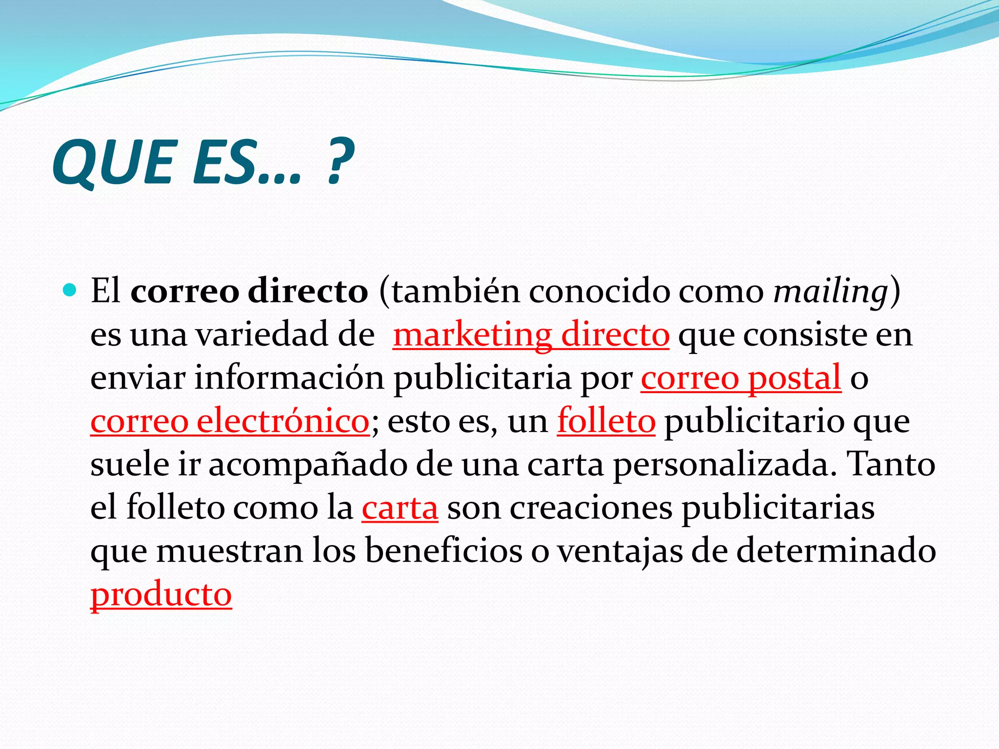 QUE ES… ?El correo directo (también conocido como mailing) es una variedad de marketing directoque consiste en enviar información publicitaria por correo postalo correo electrónico; esto es, un folletopublicitario que suele ir acompañado de una carta personalizada. Tanto el folleto como la cartason creaciones publicitarias que muestran los beneficios o ventajas de determinado producto