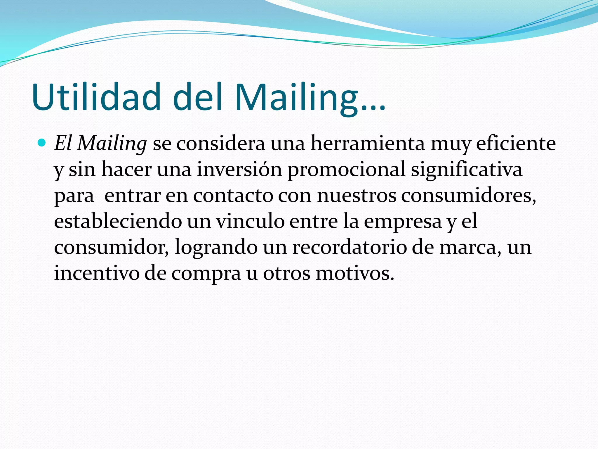 Utilidad del Mailing…El Mailingse considera una herramienta muy eficiente y sin hacer una inversión promocional significativa para  entrar en contacto con nuestros consumidores, estableciendo un vinculo entre la empresa y el consumidor, logrando un recordatorio de marca, un incentivo de compra u otros motivos.