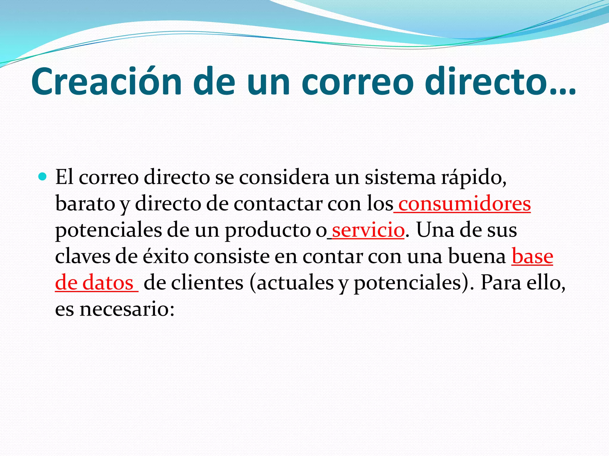 Creación de un correo directo…El correo directo se considera un sistema rápido, barato y directo de contactar con losconsumidores potenciales de un producto oservicio. Una de sus claves de éxito consiste en contar con una buena base de datos de clientes (actuales y potenciales). Para ello, es necesario: