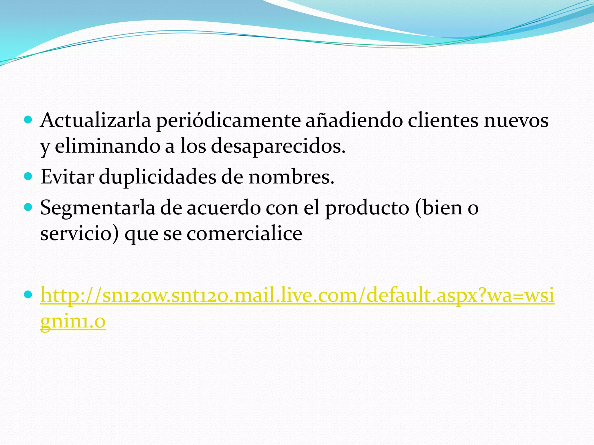 Actualizarla periódicamente añadiendo clientes nuevos y eliminando a los desaparecidos.Evitar duplicidades de nombres.Segmentarla de acuerdo con el producto (bien o servicio) que se comercialice http://sn120w.snt120.mail.live.com/default.aspx?wa=wsignin1.0